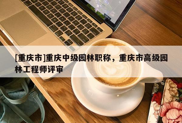 [重慶市]重慶中級園林職稱，重慶市高級園林工程師評審