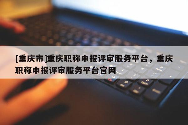 [重慶市]重慶職稱申報評審服務平臺，重慶職稱申報評審服務平臺官網