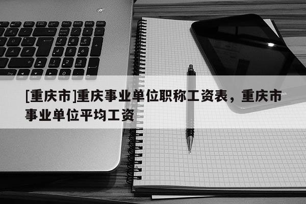 [重慶市]重慶事業單位職稱工資表，重慶市事業單位平均工資