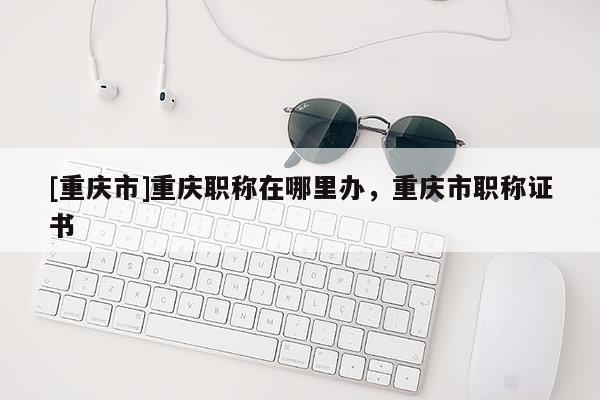 [重慶市]重慶職稱(chēng)在哪里辦，重慶市職稱(chēng)證書(shū)