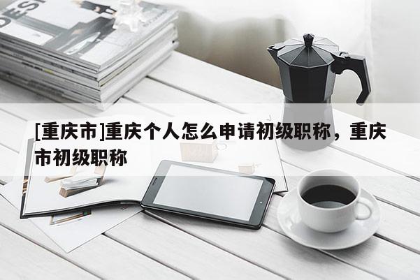 [重慶市]重慶個人怎么申請初級職稱，重慶市初級職稱