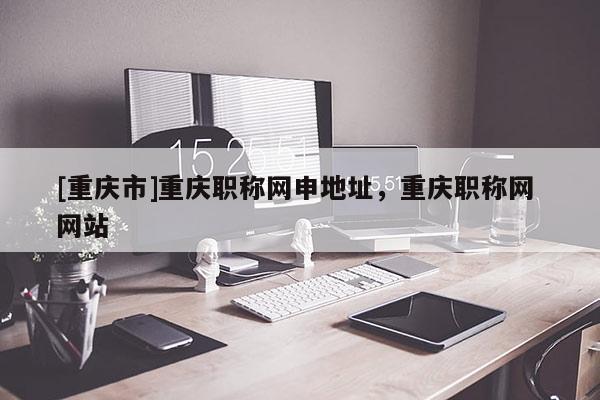 [重慶市]重慶職稱(chēng)網(wǎng)申地址，重慶職稱(chēng)網(wǎng) 網(wǎng)站