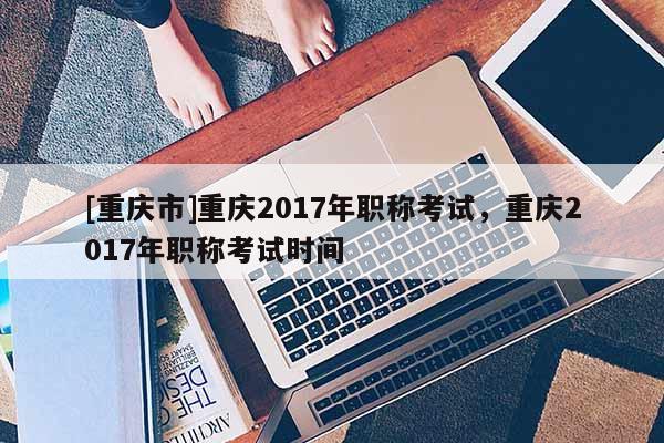 [重慶市]重慶2017年職稱考試，重慶2017年職稱考試時間