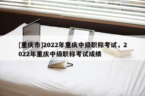 [重慶市]2022年重慶中級職稱考試，2022年重慶中級職稱考試成績