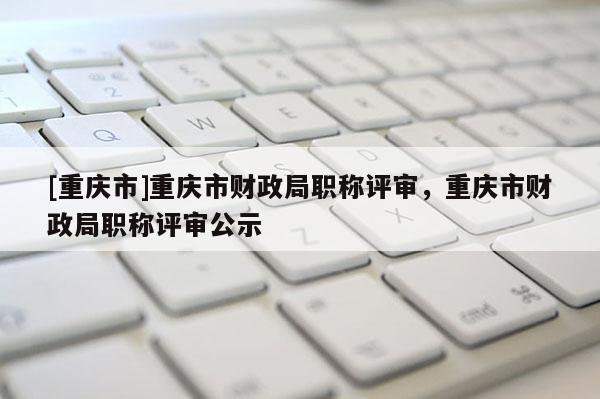 [重慶市]重慶市財政局職稱評審，重慶市財政局職稱評審公示