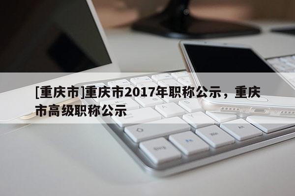[重慶市]重慶市2017年職稱公示，重慶市高級職稱公示