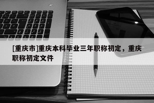 [重慶市]重慶本科畢業三年職稱初定，重慶職稱初定文件