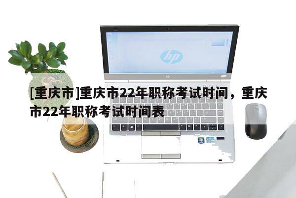 [重慶市]重慶市22年職稱考試時間，重慶市22年職稱考試時間表