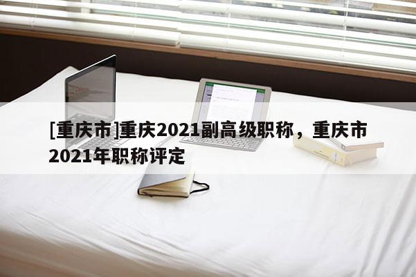 [重慶市]重慶2021副高級(jí)職稱，重慶市2021年職稱評(píng)定