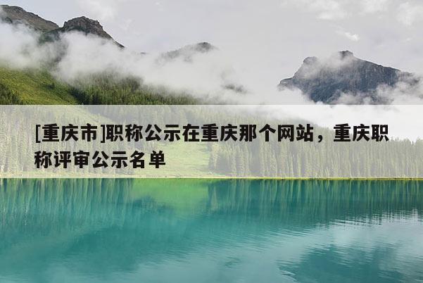 [重慶市]職稱公示在重慶那個網站，重慶職稱評審公示名單