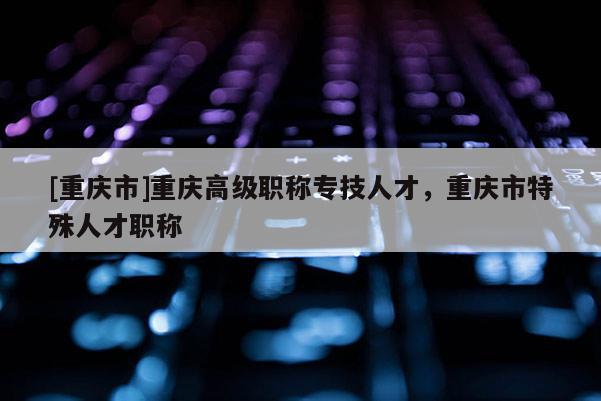 [重慶市]重慶高級職稱專技人才，重慶市特殊人才職稱