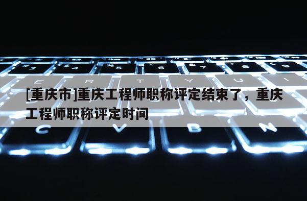 [重慶市]重慶工程師職稱評定結(jié)束了，重慶工程師職稱評定時間
