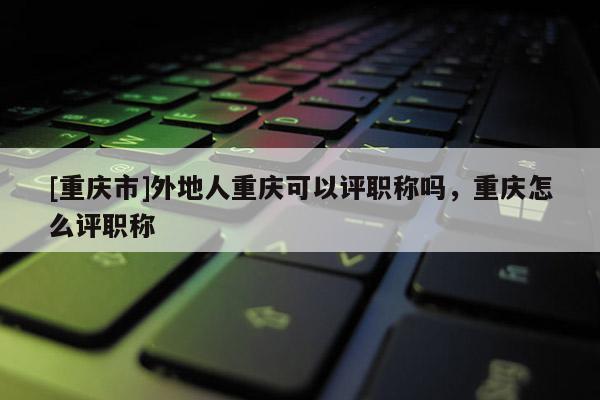[重慶市]外地人重慶可以評職稱嗎，重慶怎么評職稱