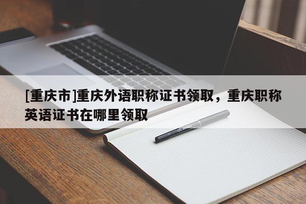 [重慶市]重慶外語職稱證書領(lǐng)取，重慶職稱英語證書在哪里領(lǐng)取