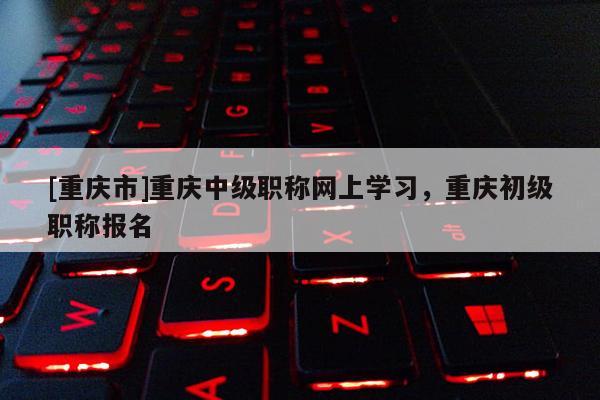 [重慶市]重慶中級(jí)職稱網(wǎng)上學(xué)習(xí)，重慶初級(jí)職稱報(bào)名