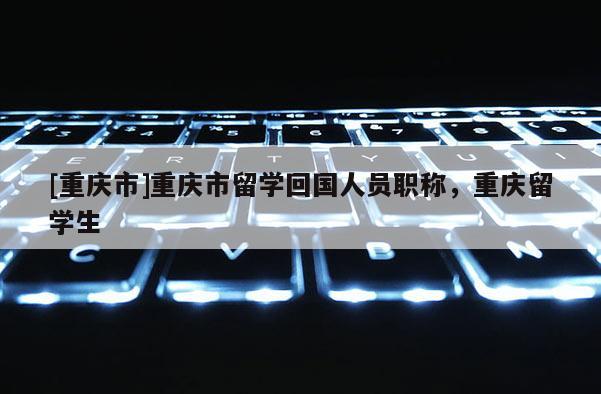 [重慶市]重慶市留學回國人員職稱，重慶留學生