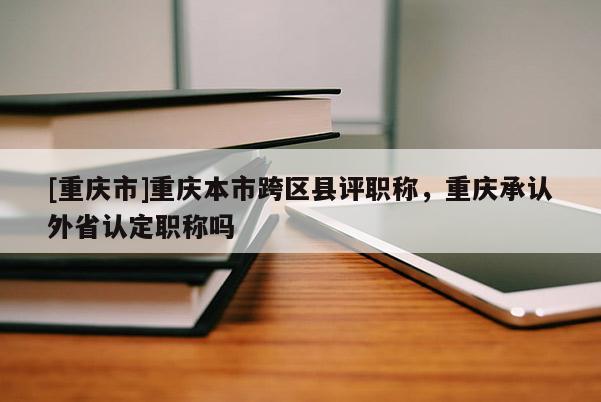 [重慶市]重慶本市跨區縣評職稱，重慶承認外省認定職稱嗎