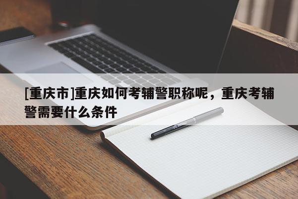 [重慶市]重慶如何考輔警職稱呢，重慶考輔警需要什么條件