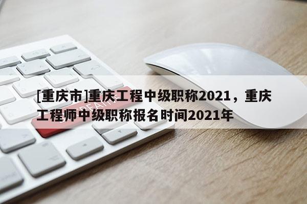 [重慶市]重慶工程中級職稱2021，重慶工程師中級職稱報名時間2021年