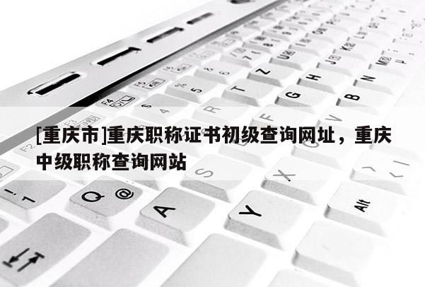 [重慶市]重慶職稱(chēng)證書(shū)初級(jí)查詢(xún)網(wǎng)址，重慶中級(jí)職稱(chēng)查詢(xún)網(wǎng)站