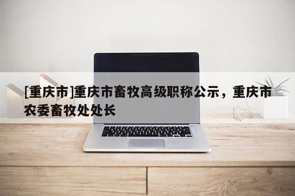 [重慶市]重慶市畜牧高級(jí)職稱公示，重慶市農(nóng)委畜牧處處長