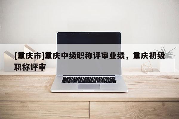 [重慶市]重慶中級職稱評審業績，重慶初級職稱評審