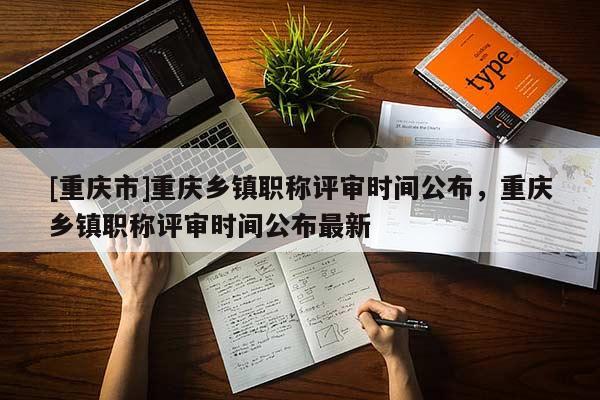 [重慶市]重慶鄉鎮職稱評審時間公布，重慶鄉鎮職稱評審時間公布最新