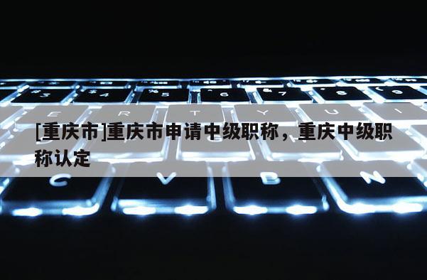 [重慶市]重慶市申請中級職稱，重慶中級職稱認定