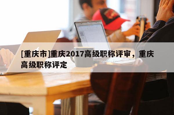 [重慶市]重慶2017高級職稱評審，重慶高級職稱評定