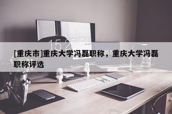 [重慶市]重慶大學馮磊職稱，重慶大學馮磊職稱評選
