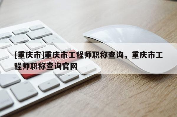 [重慶市]重慶市工程師職稱查詢，重慶市工程師職稱查詢官網
