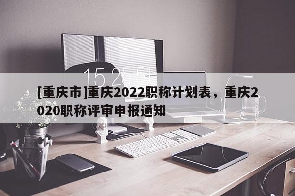 [重慶市]重慶2022職稱計劃表，重慶2020職稱評審申報通知