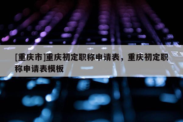 [重慶市]重慶初定職稱申請表，重慶初定職稱申請表模板