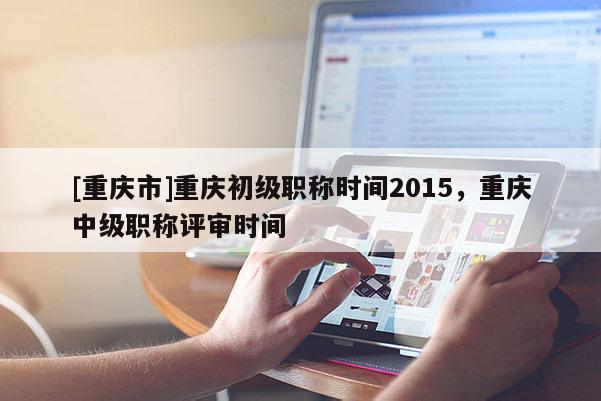 [重慶市]重慶初級職稱時間2015，重慶中級職稱評審時間