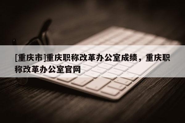 [重慶市]重慶職稱改革辦公室成績，重慶職稱改革辦公室官網