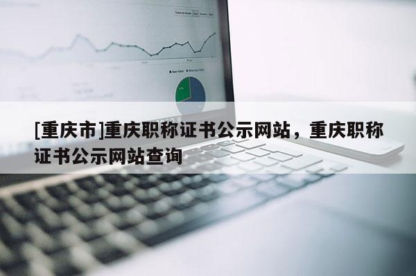 [重慶市]重慶職稱證書公示網站，重慶職稱證書公示網站查詢