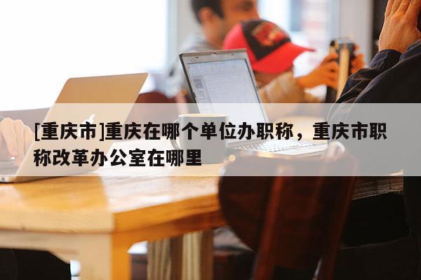 [重慶市]重慶在哪個(gè)單位辦職稱(chēng)，重慶市職稱(chēng)改革辦公室在哪里