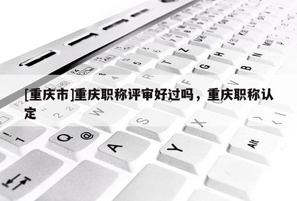 [重慶市]重慶職稱評審好過嗎，重慶職稱認定