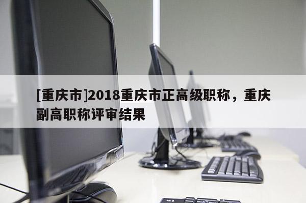 [重慶市]2018重慶市正高級職稱，重慶副高職稱評審結果