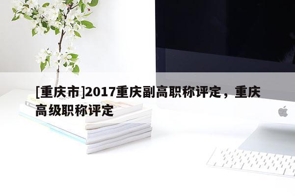 [重慶市]2017重慶副高職稱評(píng)定，重慶高級(jí)職稱評(píng)定