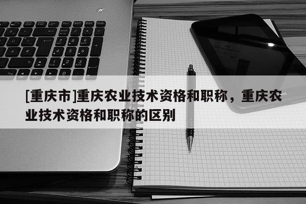 [重慶市]重慶農業技術資格和職稱，重慶農業技術資格和職稱的區別