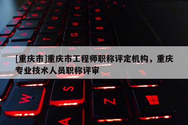 [重慶市]重慶市工程師職稱評定機構，重慶專業技術人員職稱評審