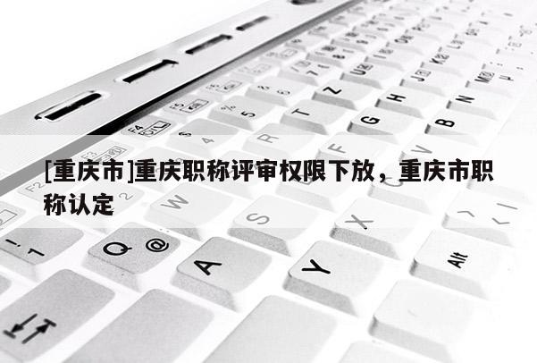 [重慶市]重慶職稱評審權限下放，重慶市職稱認定