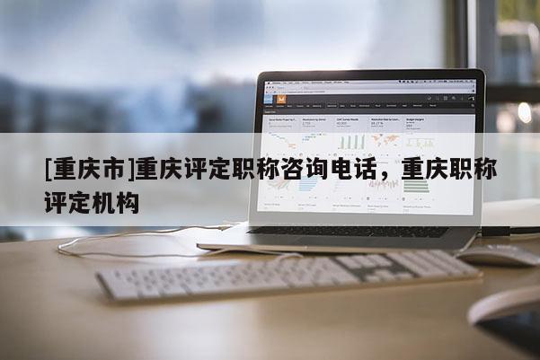 [重慶市]重慶評(píng)定職稱咨詢電話，重慶職稱評(píng)定機(jī)構(gòu)