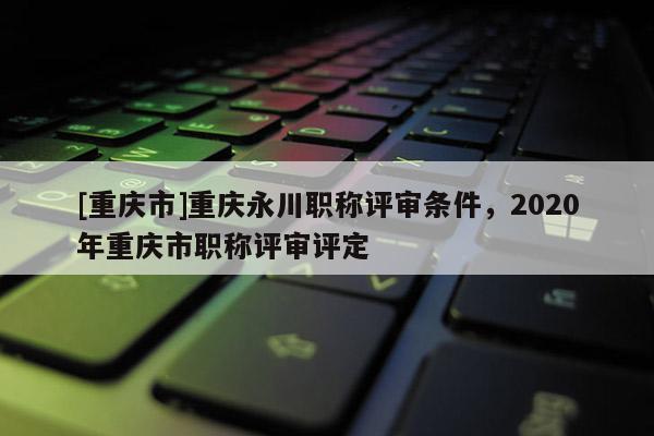 [重慶市]重慶永川職稱評(píng)審條件，2020年重慶市職稱評(píng)審評(píng)定