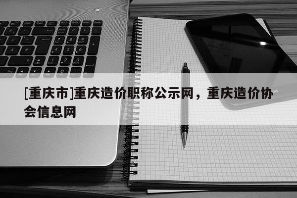 [重慶市]重慶造價職稱公示網，重慶造價協會信息網