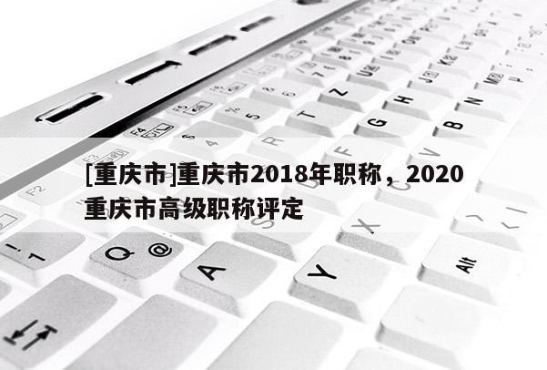 [重慶市]重慶市2018年職稱，2020重慶市高級(jí)職稱評(píng)定