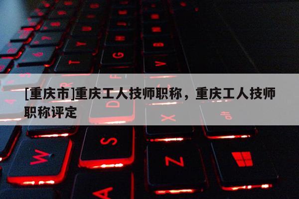 [重慶市]重慶工人技師職稱，重慶工人技師職稱評定