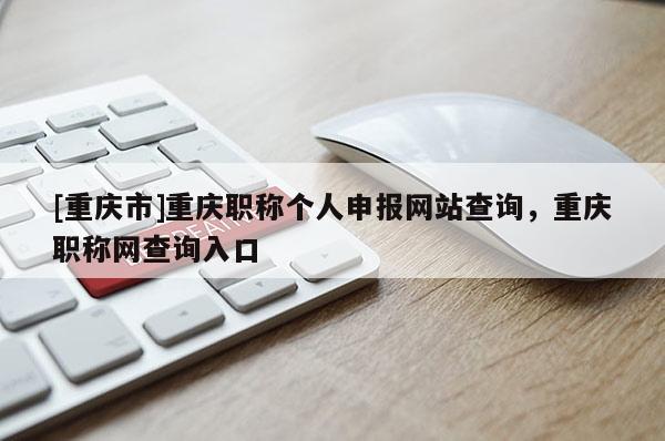 [重慶市]重慶職稱個人申報網(wǎng)站查詢，重慶職稱網(wǎng)查詢入口