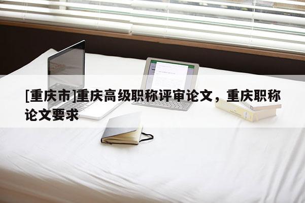 [重慶市]重慶高級職稱評審論文，重慶職稱論文要求